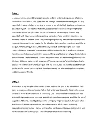 Entry 1 
In chapter 1, it mentioned that people actually perform better in the presence of others, called social facilitation. I, too, agree with the findings. Whenever I’m at the gym, or I play basketball, I have a mindset to not lose to people or get left behind. So whenever I practice basketball myself, I will not feel that enthusiastic compared to when I’m playing friendly matches with other people. I want people to remember me as the guy that can play basketball well. However when I’m practicing alone, there’s no one there to witness my moments. I tend to feel that there’s no point in giving in all my 100% effort when there are no recognition since I’m not playing for the school or state. Another experience would be at the gym. Whenever I gym alone, I take the easy way out, by lifting weights that I feel comfortable with. However if one wishes to achieve something, he or she has to come out from their comfort zone, which in this scenario, lifting weights that are of your limits. Let me explain further. Like for example, I can lift weights of 50lbs, but whenever I gym alone, I will lift about 30lbs and giving myself an excuse of “toning my muscles” which is obviously a lie because I’m just lazy. But whenever I gym with my friends, I do not want to lose to them of getting left far behind so I do my best, literally squeezing out all the energy left in my body, just to impress my friends. 
Entry 2 
When I was in my first year of secondary school, most of the guys in my school wear their pants as low as possible and expose half of their underwear to people. Apparently, people see this as “Cool” back when I was in secondary 1, so I followed the trend because it was acceptable by everyone and everyone was doing it. Another experience would be the use of vulgarities. At home, I would get slapped for saying any vulgar words at all. However when I was in school, people are cursed and swore everywhere. After I blend in with my classmates or school mates, I started saying vulgar words as well because to them, it is just normal to use such foul language. This is my experience of social learning. 
 