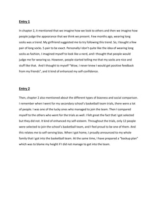 Entry 1 
In chapter 2, it mentioned that we imagine how we look to others and then we imagine how people judge the appearance that we think we present. Few months ago, wearing long socks was a trend. My girlfriend suggested me to try following this trend. So, I bought a few pair of long socks. 5 pair to be exact. Personally I don’t quite like the idea of wearing long socks as fashion, I imagined myself to look like a nerd, and I thought that people would judge me for wearing so. However, people started telling me that my socks are nice and stuff like that. And I thought to myself “Wow, I never knew I would get positive feedback from my friends”, and it kind of enhanced my self-confidence. 
Entry 2 
Then, chapter 2 also mentioned about the different types of biasness and social comparison. I remember when I went for my secondary school’s basketball team trials, there were a lot of people. I was one of the lucky ones who managed to join the team. Then I compared myself to the others who went for the trials as well. I felt great the fact that I got selected but they did not. It kind of enhanced my self-esteem. Throughout the trials, only 12 people were selected to join the school’s basketball team, and I feel proud to be one of them. And this relates me to self-serving bias. When I got home, I proudly announced to my whole family that I got into the basketball team. At the same time, I have prepared a “backup plan” which was to blame my height if I did not manage to get into the team. 
 
