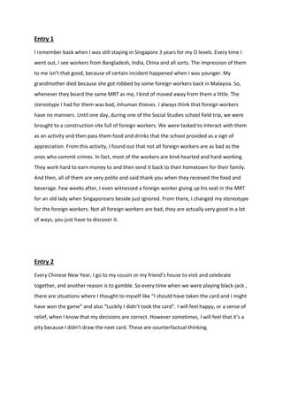 Entry 1 
I remember back when I was still staying in Singapore 3 years for my O levels. Every time I went out, I see workers from Bangladesh, India, China and all sorts. The impression of them to me isn’t that good, because of certain incident happened when I was younger. My grandmother died because she got robbed by some foreign workers back in Malaysia. So, whenever they board the same MRT as me, I kind of moved away from them a little. The stereotype I had for them was bad, inhuman thieves. I always think that foreign workers have no manners. Until one day, during one of the Social Studies school field trip, we were brought to a construction site full of foreign workers. We were tasked to interact with them as an activity and then pass them food and drinks that the school provided as a sign of appreciation. From this activity, I found out that not all foreign workers are as bad as the ones who commit crimes. In fact, most of the workers are kind-hearted and hard-working. They work hard to earn money to and then send it back to their hometown for their family. And then, all of them are very polite and said thank you when they received the food and beverage. Few weeks after, I even witnessed a foreign worker giving up his seat in the MRT for an old lady when Singaporeans beside just ignored. From there, I changed my stereotype for the foreign workers. Not all foreign workers are bad, they are actually very good in a lot of ways, you just have to discover it. 
Entry 2 
Every Chinese New Year, I go to my cousin or my friend’s house to visit and celebrate together, and another reason is to gamble. So every time when we were playing black-jack , there are situations where I thought to myself like “I should have taken the card and I might have won the game” and also “Luckily I didn’t took the card”. I will feel happy, or a sense of relief, when I know that my decisions are correct. However sometimes, I will feel that it’s a pity because I didn’t draw the next card. These are counterfactual thinking. 
 