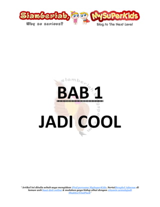 BAB 1 <br />JADI COOL<br />Saya mahu menjadi cool seperti blogger dari blog Ijaicool<br />Cool~<br />Apakah definisi cool? Mengikut definisi pertama  dari Google, cool bererti;<br />Tidak panas ataupun terlalu sejuk, memberi kelegaan daripada kepanasan.<br />Tapi definisi cool ini merujuk kepada cuaca. Cool di dalam pengertian blog Ijaicool bererti tenang, relaks ataupun selamber…<br />Bagi saya, Ijaicool adalah seorang yang memang sangat cool kerana blogger ini mempunyai gaya penulisan yang ceria. Walaupun saya tidak mengenali pun jejaka yang kacak lebih sedikit dari saya ini (tapi saya lebih manis XD), tetapi hampir setiap entri yang ditulis olehnya berjaya membuat saya tergelak, kekadang sampai berdekah di tengah keheningan malam.<br />Walaupun begitu, oleh kerana blogger yang bernama Ijaicool ini adalah seorang jejaka yang berusia lebih 20 tahun, bererti beliau seperti kebanyakan lelaki (saya terkecuali) suka menyelitkan elemen-elemen kelucahan di dalam penulisan beliau. Oleh itu, jikalau ada adik-adik yang belum cukup umur, anda ditegah sama sekali untuk menghampiri blog ini. Anda disaran sama ada;<br />,[object Object]