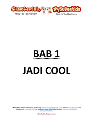BAB 1 <br />JADI COOL<br />Saya mahu menjadi cool seperti blogger dari blog Ijaicool<br />Cool~<br />Apakah definisi cool? Mengikut definisi pertama  dari Google, cool bererti;<br />Tidak panas ataupun terlalu sejuk, memberi kelegaan daripada kepanasan.<br />Tapi definisi cool ini merujuk kepada cuaca. Cool di dalam pengertian blog Ijaicool bererti tenang, relaks ataupun selamber…<br />Bagi saya, Ijaicool adalah seorang yang memang sangat cool kerana blogger ini mempunyai gaya penulisan yang ceria. Walaupun saya tidak mengenali pun jejaka yang kacak lebih sedikit dari saya ini (tapi saya lebih manis XD), tetapi hampir setiap entri yang ditulis olehnya berjaya membuat saya tergelak, kekadang sampai berdekah di tengah keheningan malam.<br />Walaupun begitu, oleh kerana blogger yang bernama Ijaicool ini adalah seorang jejaka yang berusia lebih 20 tahun, bererti beliau seperti kebanyakan lelaki (saya terkecuali) suka menyelitkan elemen-elemen kelucahan di dalam penulisan beliau. Oleh itu, jikalau ada adik-adik yang belum cukup umur, anda ditegah sama sekali untuk menghampiri blog ini. Anda disaran sama ada;<br />,[object Object]