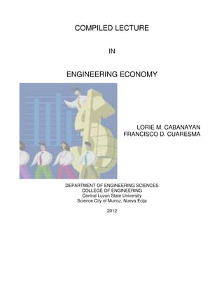 COMPILED LECTURE
IN
ENGINEERING ECONOMY
LORIE M. CABANAYAN
FRANCISCO D. CUARESMA
DEPARTMENT OF ENGINEERING SCIENCES
COLLEGE OF ENGINEERING
Central Luzon State University
Science City of Munoz, Nueva Ecija
2012
 