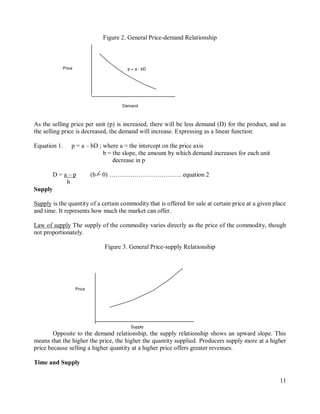 11
Supply
Price
Figure 2. General Price-demand Relationship
As the selling price per unit (p) is increased, there will be less demand (D) for the product, and as
the selling price is decreased, the demand will increase. Expressing as a linear function:
Equation 1. p = a – bD ; where a = the intercept on the price axis
b = the slope, the amount by which demand increases for each unit
decrease in p
D = a – p (b = 0) …………………………….. equation 2
b
Supply
Supply is the quantity of a certain commodity that is offered for sale at certain price at a given place
and time. It represents how much the market can offer.
Law of supply The supply of the commodity varies directly as the price of the commodity, though
not proportionately.
Figure 3. General Price-supply Relationship
Opposite to the demand relationship, the supply relationship shows an upward slope. This
means that the higher the price, the higher the quantity supplied. Producers supply more at a higher
price because selling a higher quantity at a higher price offers greater revenues.
Time and Supply
Demand
p = a - bD
Price
 