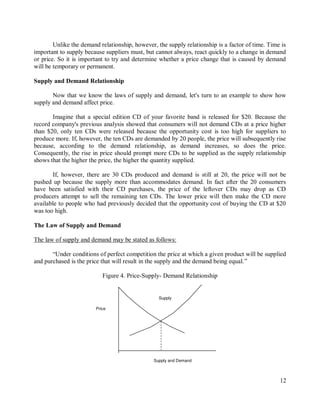 12
Unlike the demand relationship, however, the supply relationship is a factor of time. Time is
important to supply because suppliers must, but cannot always, react quickly to a change in demand
or price. So it is important to try and determine whether a price change that is caused by demand
will be temporary or permanent.
Supply and Demand Relationship
Now that we know the laws of supply and demand, let's turn to an example to show how
supply and demand affect price.
Imagine that a special edition CD of your favorite band is released for $20. Because the
record company's previous analysis showed that consumers will not demand CDs at a price higher
than $20, only ten CDs were released because the opportunity cost is too high for suppliers to
produce more. If, however, the ten CDs are demanded by 20 people, the price will subsequently rise
because, according to the demand relationship, as demand increases, so does the price.
Consequently, the rise in price should prompt more CDs to be supplied as the supply relationship
shows that the higher the price, the higher the quantity supplied.
If, however, there are 30 CDs produced and demand is still at 20, the price will not be
pushed up because the supply more than accommodates demand. In fact after the 20 consumers
have been satisfied with their CD purchases, the price of the leftover CDs may drop as CD
producers attempt to sell the remaining ten CDs. The lower price will then make the CD more
available to people who had previously decided that the opportunity cost of buying the CD at $20
was too high.
The Law of Supply and Demand
The law of supply and demand may be stated as follows:
“Under conditions of perfect competition the price at which a given product will be supplied
and purchased is the price that will result in the supply and the demand being equal.”
Figure 4. Price-Supply- Demand Relationship
Supply and Demand
Price
Supply
 
