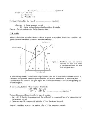 15
CT = CF + CV ……………………….. equation 5
Where: CT = Total cost
CF = Fixed cost
CV = Variable cost
For linear relationship: CV = cv . D …………………….. equation 6
where: cv = is the variable cost per unit
D = is the total product produced or volume demanded
There are 2 scenarios in solving the breakeven points:
1st
Scenario:
When total revenue (equation 5) and total cost as given by equations 5 and 6 are combined, the
typical results as a function of demand is shown in Figure 5.
At break even point D‟1, total revenue is equal to total cost, and an increase in demand will result in
a profit for the operation. Then at optimal demand, D*, profit is maximized. At breakeven point D‟2
, total revenue and total cost are again equal, but additional volume will result in an operating loss
instead of a profit.
At any volume, D, Profit = total revenue – total costs
= (aD – bD2
) – (CF+ cvD)
= - bD2
+ (a – cv) D - CF ……………………… equation 7
Two conditions must be met in order for a profit to occur:
1. (a – cv) > 0; that is, the price per unit that will result in no demand has to be greater than the
variable cost per unit
2. Total revenue (TR) must exceed total cost (CT) for the period involved.
If these 2 conditions were met, the optimal value of D that maximizes profit is
D’1
Maximum Profit
Profit
Volume (Demand)
Cost
and
Revenue
Revenue
Total Revenue
CT
CF
CV
Loss
D’2
D*
Figure 5. Combined cost and revenue
functions, and break even points
as functions of volume and their
effect on typical profit
 