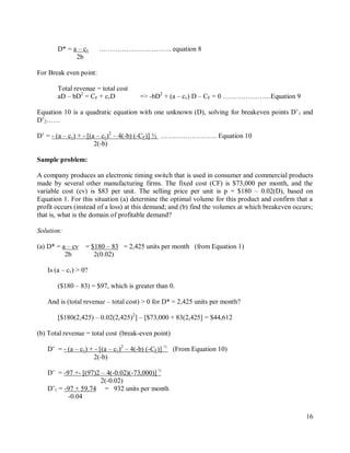 16
D* = a – cv ………………………….. equation 8
2b
For Break even point:
Total revenue = total cost
aD – bD2
= CF + cvD => -bD2
+ (a – cv) D – CF = 0 …………………Equation 9
Equation 10 is a quadratic equation with one unknown (D), solving for breakeven points D‟1 and
D‟2……
D‟ = - (a – cv) + - [(a – cv)2
– 4(-b) (-CF)] ½ ……………………. Equation 10
2(-b)
Sample problem:
A company produces an electronic timing switch that is used in consumer and commercial products
made by several other manufacturing firms. The fixed cost (CF) is $73,000 per month, and the
variable cost (cv) is $83 per unit. The selling price per unit is p = $180 – 0.02(D), based on
Equation 1. For this situation (a) determine the optimal volume for this product and confirm that a
profit occurs (instead of a loss) at this demand; and (b) find the volumes at which breakeven occurs;
that is, what is the domain of profitable demand?
Solution:
(a) D* = a – cv = $180 – 83 = 2,425 units per month (from Equation 1)
2b 2(0.02)
Is (a – cv) > 0?
($180 – 83) = $97, which is greater than 0.
And is (total revenue – total cost) > 0 for D* = 2,425 units per month?
[$180(2,425) – 0.02(2,425)2
] – [$73,000 + 83(2,425] = $44,612
(b) Total revenue = total cost (break-even point)
D‟ = - (a – cv) + - [(a – cv)2
– 4(-b) (-CF)] ½
(From Equation 10)
2(-b)
D‟ = -97 +- [(97)2 – 4(-0.02)(-73,000)] ½
2(-0.02)
D‟1 = -97 + 59.74 = 932 units per month
-0.04
 