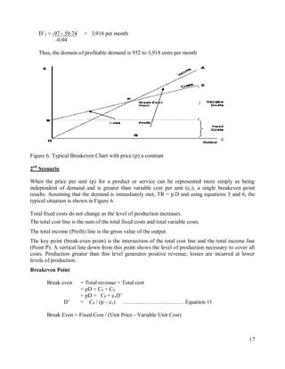 17
D‟2 = -97 - 59.74 = 3,918 per month
-0.04
Thus, the domain of profitable demand is 932 to 3,918 units per month
Figure 6. Typical Breakeven Chart with price (p) a constant
2nd
Scenario
When the price per unit (p) for a product or service can be represented more simply as being
independent of demand and is greater than variable cost per unit (cv), a single breakeven point
results. Assuming that the demand is immediately met, TR = p.D and using equations 5 and 6, the
typical situation is shown in Figure 6.
Total fixed costs do not change as the level of production increases.
The total cost line is the sum of the total fixed costs and total variable costs.
The total income (Profit) line is the gross value of the output.
The key point (break-even point) is the intersection of the total cost line and the total income line
(Point P). A vertical line down from this point shows the level of production necessary to cover all
costs. Production greater than this level generates positive revenue; losses are incurred at lower
levels of production.
Breakeven Point
Break even = Total revenue = Total cost
= pD = CF + CV
= pD = CF + cvD‟
D‟ = CF / (p – cv) …………………………… Equation 11
Break Even = Fixed Cost / (Unit Price - Variable Unit Cost)
D’
 