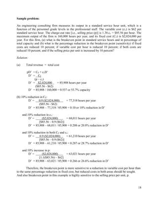 18
Sample problem:
An engineering consulting firm measures its output in a standard service hour unit, which is a
function of the personnel grade levels in the professional staff. The variable cost (cv) is $62 per
standard service hour. The charge-out rate [i.e., selling price (p)] is 1.38.cv = $85.56 per hour. The
maximum output of the firm is 160,000 hours per year, and its fixed cost (CF) is $2,024,000 per
year. For this firm, (a) what is the breakeven point in standard service hours and in percentage of
total capacity and (b) what is the percentage reduction in the breakeven point (sensitivity) if fixed
costs are reduced 10 percent; if variable cost per hour is reduced 10 percent; if both costs are
reduced 10 percent; and if the selling price per unit is increased by 10 percent?
Solution:
(a) Total revenue = total cost
pD‟ = CF + cvD‟
D‟ = CF
(p – cv)
D‟ = $2,024,000 = 85,908 hours per year
($85.56 - $62)
D‟ = 85,908 / 160,000 = 0.537 or 53.7% capacity
(b) 10% reduction in CF:
D‟ = 0.9 ($2,024,000) = 77,318 hours per year
($85.56 - $62)
D‟ = 85,908 – 77,318 / 85,908 = 0.10 or 10% reduction in D‟
and 10% reduction in cv:
D‟ = ($2,024,000) = 68,011 hours per year
[$85.56 – 0.9 ($62)]
D‟ = 85,908 – 68,011 / 85,908 = 0.208 or 20.8% reduction in D‟
and 10% reduction in both CF and cv:
D‟ = 0.9 ($2,024,000) = 61,210 hours per year
[$85.56 – 0.9 ($62)]
D‟ = 85,908 – 61,210 / 85,908 = 0.287 or 28.7% reduction in D‟
and 10% increase in p:
D‟ = ($2,024,000) = 63,021 hours per year
[1.1($85.56) – $62]
D‟ = 85,908 – 63,021 / 85,908 = 0.266 or 26.6% reduction in D‟
Therefore, the breakeven point is more sensitive to a reduction in variable cost per hour than
to the same percentage reduction in fixed cost, but reduced costs in both areas should be sought.
And also breakeven point in this example is highly sensitive to the selling price per unit, p.
 