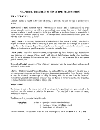 20
CHAPTER III. PRINCIPLES OF MONEY-TIME RELATIONSHIPS
TERMINOLOGIES
Capital – refers to wealth in the form of money or property that can be used to produce more
wealth.
The Concept of Time Value of Money – “Money makes money”. This is true because if we invest
money today, by tomorrow we will have accumulated more money that what we had originally
invested. And also if you borrow money today you will have to pay in the future an amount that is
larger that what you have originally owed. This change in the amount of money over a given time
period is called time value of money”.
Equity capital – is owned by individuals who have invested their money or property in a business
project or venture in the hope of receiving a profit and sometimes in exchange for a share of
ownership in the company. Equity financing allows a business to obtain funds without incurring
debt or having to repay a specific amount of money at a particular time.
Debt Capital – also called borrowed capital, is represented by funds borrowed by a business that
must be repaid over a period of time, usually with interest. Debt financing can be either short-term,
with full repayment due in less than one year, or long-term, with repayment due over a period
greater than one year.
Return On Capital - measures of how effectively a company uses the money (borrowed or owned)
invested in its operations.
Interest - The term "interest" is used to indicate the rent paid for the use of money. It is also used to
represent the percentage earned by an investment in a productive operation. From the lender's point
of view, the interest is the income produced by the money which he has lent. From the borrower's
point of view, interest is the amount of money paid for the use of borrowed capital. The percentage
of money charge as interest is called as interest rate.
Simple Interest
The interest is said to be simple interest if the interest to be paid is directly proportional to the
length of time the amount or principal is borrowed. The principal is the amount of money
borrowed or invested.
Total interest (I) is computed by the formula:
I = (P) (n) (i) where: P = principal amount lent or borrowed
n = number of interest period (ex. years)
i = interest rate per interest period
The total amount , F to be repaid at the end of N interest period is F = P + I of F = P[1 + (n x i)]
 