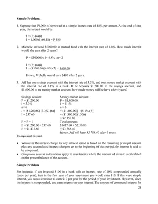 21
Sample Problems.
1. Suppose that P1,000 is borrowed at a simple interest rate of 18% per annum. At the end of one
year, the interest would be:
I = (P) (n) (i)
I = 1,000 (1) (0.18) = P 180
2. Michelle invested $5000.00 in mutual fund with the interest rate of 4.8%. How much interest
would she earn after 2 years?
P = $5000.00 ; i= 4.8% ; n= 2
I = (P) (n) (i)
I = ($5000.00)(4.8%)(2) = $480.00
Hence, Michelle would earn $480 after 2 years.
3. Jeff has one savings account with the interest rate of 3.3%, and one money market account with
the interest rate of 5.1% in a bank. If he deposits $1,200.00 to the savings account, and
$1,800.00 to the money market account, how much money will he have after 6 years?
Savings account:
P = $1,200.00
i = 3.3%
n= 6
Money market account:
P = $1,800.00
i = 5.1%
n = 6
I = ($1,200.00) (3.3%) (6)]
I = 237.60
= ($1,800.00)[1+(5.1%)(6)]
= ($1,800.00)(1.306)
= $2,350.80
F = P + I
F = $1,200.00 + 237.60
F = $1,437.60
Total amount:
$1437.60 + $2350.80
= $3,788.40
Hence, Jeff will have $3,788.40 after 6 years.
Compound Interest
 Whenever the interest charge for any interest period is based on the remaining principal amount
plus any accumulated interest chargers up to the beginning of that period, the interest is said to
be compound.
 Compound interest calculations apply to investments where the amount of interest is calculated
on the present balance of the account.
Sample Problem.
For instance, if you invested $100 in a bank with an interest rate of 10% compounded annually
(once per year), then in the first year of your investment you would earn $10. If this were simple
interest, you would continue to earn $10 per year for the period of your investment. However, since
the interest is compounded, you earn interest on your interest. The amount of compound interest for
 