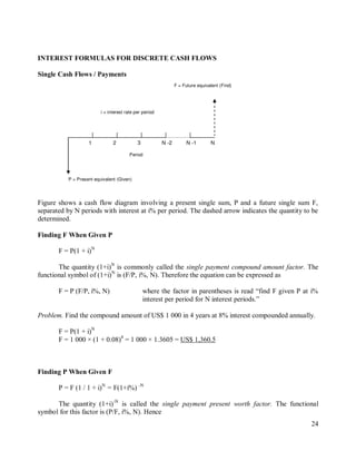 24
N -1 N
N -2
3
2
1
F = Future equivalent (Find)
i = interest rate per period
P = Present equivalent (Given)
Period
INTEREST FORMULAS FOR DISCRETE CASH FLOWS
Single Cash Flows / Payments
Figure shows a cash flow diagram involving a present single sum, P and a future single sum F,
separated by N periods with interest at i% per period. The dashed arrow indicates the quantity to be
determined.
Finding F When Given P
F = P(1 + i)N
The quantity (1+i)N
is commonly called the single payment compound amount factor. The
functional symbol of (1+i)N
is (F/P, i%, N). Therefore the equation can be expressed as
F = P (F/P, i%, N) where the factor in parentheses is read “find F given P at i%
interest per period for N interest periods.”
Problem. Find the compound amount of US$ 1 000 in 4 years at 8% interest compounded annually.
F = P(1 + i)N
F = 1 000 × (1 + 0.08)4
= 1 000 × 1.3605 = US$ 1,360.5
Finding P When Given F
P = F (1 / 1 + i)N
= F(1+i%) -N
The quantity (1+i)-N
is called the single payment present worth factor. The functional
symbol for this factor is (P/F, i%, N). Hence
 