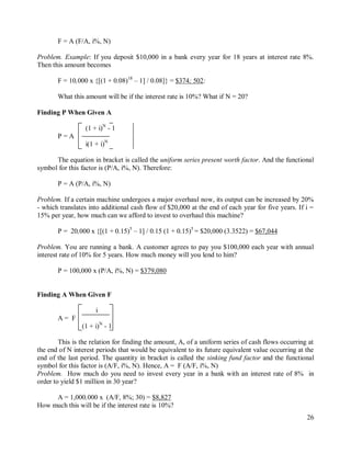 26
F = A (F/A, i%, N)
Problem. Example: If you deposit $10,000 in a bank every year for 18 years at interest rate 8%.
Then this amount becomes
F = 10,000 x {[(1 + 0.08)18
– 1] / 0.08]} = $374; 502:
What this amount will be if the interest rate is 10%? What if N = 20?
Finding P When Given A
(1 + i)N
- 1
P = A
i(1 + i)N
The equation in bracket is called the uniform series present worth factor. And the functional
symbol for this factor is (P/A, i%, N). Therefore:
P = A (P/A, i%, N)
Problem. If a certain machine undergoes a major overhaul now, its output can be increased by 20%
- which translates into additional cash flow of $20,000 at the end of each year for five years. If i =
15% per year, how much can we afford to invest to overhaul this machine?
P = 20,000 x {[(1 + 0.15)5
– 1] / 0.15 (1 + 0.15)5
= $20,000 (3.3522) = $67,044
Problem. You are running a bank. A customer agrees to pay you $100,000 each year with annual
interest rate of 10% for 5 years. How much money will you lend to him?
P = 100,000 x (P/A, i%, N) = $379,080
Finding A When Given F
i
A = F
(1 + i)N
- 1
This is the relation for finding the amount, A, of a uniform series of cash flows occurring at
the end of N interest periods that would be equivalent to its future equivalent value occurring at the
end of the last period. The quantity in bracket is called the sinking fund factor and the functional
symbol for this factor is (A/F, i%, N). Hence, A = F (A/F, i%, N)
Problem. How much do you need to invest every year in a bank with an interest rate of 8% in
order to yield $1 million in 30 year?
A = 1,000,000 x (A/F, 8%; 30) = $8,827
How much this will be if the interest rate is 10%?
 