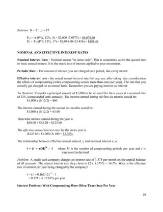 29
Solution: N = 21 ; J = 17
P17 = A (P/A, 12%, 4) = $2,000 (3.0373) = $6,074.60
P0 = F17(P/F, 12%, 17) = $6,074.60 (0.1456) = $884.46
NOMINAL AND EFFECTIVE INTEREST RATES
Nominal Interest Rate - Nominal means "in name only". This is sometimes called the quoted rate
or basic annual interest. It is the stated rate of interest applied to your investment.
Periodic Rate - The amount of interest you are charged each period, like every month.
Effective interest rate - the actual annual interest rate that accrues, after taking into consideration
the effects of compounding (when compounding occurs more than once per year). The rate that you
actually get charged on an annual basis. Remember you are paying interest on interest.
To illustrate: Consider a principal amount of $1,000 to be invested for three years at a nominal rate
of 12% compounded semi-annually. The interest earned during the first six months would be:
$1,000 x (0.12/2) = $60
The interest earned during the second six months would be
$1,060 x (0.12/2) = 63.60
Then total interest earned during the year is
$60.00 + $63.20 = $123.60
The effective annual interest rate for the entire year is
($123.60 / $1,000) X 100 = 12.36%
The relationship between effective annual interest, i, and nominal interest r, is
i = (1 + r/M)M
– 1 where M is the number of compounding periods per year and r is
expressed in decimal.
Problem: A credit card company charges an interest rate of 1.375 per month on the unpaid balance
of all accounts. The annual interest rate they claim is 12 x 1.375% = 16.5%. What is the effective
rate of interest per year being charged by the company?
i = (1 + 0.165/12)12
– 1
= 0.1781 or 17.81% per year
Interest Problems With Compounding More Often Than Once Per Year
 