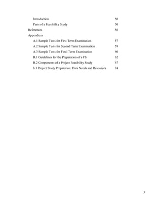 3
Introduction 50
Parts of a Feasibility Study 50
References 56
Appendices
A.1 Sample Tests for First Term Examination 57
A.2 Sample Tests for Second Term Examination 59
A.3 Sample Tests for Final Term Examination 60
B.1 Guidelines for the Preparation of a FS 62
B.2 Components of a Project Feasibility Study 67
b.3 Project Study Preparation: Data Needs and Resources 74
 