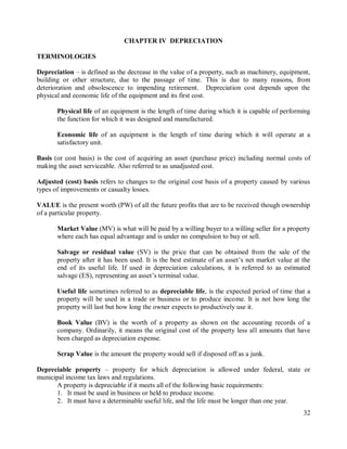32
CHAPTER IV DEPRECIATION
TERMINOLOGIES
Depreciation – is defined as the decrease in the value of a property, such as machinery, equipment,
building or other structure, due to the passage of time. This is due to many reasons, from
deterioration and obsolescence to impending retirement. Depreciation cost depends upon the
physical and economic life of the equipment and its first cost.
Physical life of an equipment is the length of time during which it is capable of performing
the function for which it was designed and manufactured.
Economic life of an equipment is the length of time during which it will operate at a
satisfactory unit.
Basis (or cost basis) is the cost of acquiring an asset (purchase price) including normal costs of
making the asset serviceable. Also referred to as unadjusted cost.
Adjusted (cost) basis refers to changes to the original cost basis of a property caused by various
types of improvements or casualty losses.
VALUE is the present worth (PW) of all the future profits that are to be received though ownership
of a particular property.
Market Value (MV) is what will be paid by a willing buyer to a willing seller for a property
where each has equal advantage and is under no compulsion to buy or sell.
Salvage or residual value (SV) is the price that can be obtained from the sale of the
property after it has been used. It is the best estimate of an asset‟s net market value at the
end of its useful life. If used in depreciation calculations, it is referred to as estimated
salvage (ES), representing an asset‟s terminal value.
Useful life sometimes referred to as depreciable life, is the expected period of time that a
property will be used in a trade or business or to produce income. It is not how long the
property will last but how long the owner expects to productively use it.
Book Value (BV) is the worth of a property as shown on the accounting records of a
company. Ordinarily, it means the original cost of the property less all amounts that have
been charged as depreciation expense.
Scrap Value is the amount the property would sell if disposed off as a junk.
Depreciable property – property for which depreciation is allowed under federal, state or
municipal income tax laws and regulations.
A property is depreciable if it meets all of the following basic requirements:
1. It must be used in business or held to produce income.
2. It must have a determinable useful life, and the life must be longer than one year.
 