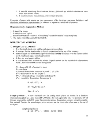 33
3. It must be something that wears out, decays, gets used up, becomes obsolete or loses
value from natural causes.
4. It is not inventory, stock in trade, or investment property.
Examples of depreciable assets are cars, computers, office furniture, machines, buildings, and
significant additions or improvements (as opposed to repairs) to these kinds of property.
Requirements of a Depreciation Method:
1. It should be simple
2. It should recover capital
3. Ensure that the book value will be reasonably close to the market value at any time
4. The method must be acceptable by the BIR
DEPRECIATION METHODS:
1. Straight-Line (SL) Method
 It is the simplest and most widely used depreciation method.
 It assumes that the loss in value is directly proportional to the age of the property.
 In the straight line method the depreciation base is evenly allocated over the lifetime of the
asset, resulting in equal annual depreciation
 It does not need annuity tables.
 It does not take into account the interest or profit earned on the accumulated depreciation
fund. Likewise O and M cost are disregarded.
N = depreciable life of an asset in years
B = cost basis
dk= annual depreciation reduction in year k (1 ≤ k ≤ N)
BVk= book value at the end of year k
SVN = estimated salvage value at the end of year N
d*k = cumulative depreciation through year k
dk = (B – SVN) / N
d*k = kdk for 1 ≤ k ≤ N
BVk = B – d*k
Sample problem 1. A new electrical saw for cutting small pieces of lumber in a furniture
manufacturing plant has a cost basis of $4,000 and a 10-year depreciable life. The estimated SV of
the saw is zero at the end of 10 years. Determine the annual depreciation amounts using the straight-
line method. Tabulate the annual depreciation amounts and the book value of the saw at the end of
each year.
Sample computation:
dk = (B – SVN) / N = (4,000 – 0) / 10 = $400
 