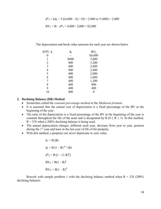 34
d*5 = kdk = 5 [(4,000 – 0) / 10] = 2,000 or 5 (400) = 2,000
BV5 = B – d*5 = 4,000 - 2,000 = $2,000
The depreciation and book value amounts for each year are shown below.
EOY, k dk BVk
0 - $4,000
1 $400 3,600
2 400 3,200
3 400 2,800
4 400 2,400
5 400 2,000
6 400 1,600
7 400 1,200
8 400 800
9 400 400
10 400 0
2. Declining Balance (DB) Method
 Sometimes called the constant percentage method or the Matheson formula.
 It is assumed that the annual cost of depreciation is a fixed percentage of the BV at the
beginning of the year.
 The ratio of the depreciation is a fixed percentage of the BV at the beginning of the year is
constant throughout the life of the asset and is designated by R (0 ≤ R ≤ 1). In this method,
R = 2/N when a 200% declining balance is being used.
 The annual depreciation charges, different each year, decrease from year to year, greatest
during the 1st
year and least in the last year of life of the property.
 With this method, a property can never depreciate to zero value.
d1 = B (R)
dk = B (1 – R) k-1
(R)
d*k = B [1 – (1-R)k
]
BVk = B(1 – R)k
BVN = B(1 – R)N
Rework with sample problem 1 with the declining balance method when R = 2/N (200%
declining balance)
 