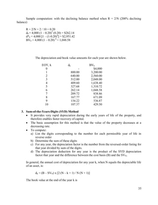 35
Sample computation: with the declining balance method when R = 2/N (200% declining
balance)
R = 2/N = 2 / 10 = 0.20
d6 = 4,000 (1 – 0.20)5
(0.20) = $262.14
d*6 = 4,000 [1 – (1-0.20)6
] = $2,951.42
BV6 = 4,000 (1 – 0.20) 6
= 1,048.58
The depreciation and book value amounts for each year are shown below.
EOY, k dk BVk
0 - $4,000
1 800.00 3,200.00
2 640.00 2,560.00
3 512.00 2,048.00
4 409.60 1,638.40
5 327.68 1,310.72
6 262.14 1,048.58
7 209.72 838.86
8 167.77 671.09
9 134.22 536.87
10 107.37 429.50
3. Sum-of-the-Years-Digits (SYD) Method
 It provides very rapid depreciation during the early years of life of the property, and
therefore enables faster recovery of capital.
 The basic assumption for this method is that the value of the property decreases at a
decreasing rate.
 To compute:
a) List the digits corresponding to the number for each permissible year of life in
reverse order
b) Determine the sum of these digits
c) For any year, the depreciation factor is the number from the reversed-order listing for
that year divided by sum of the digits.
d) The depreciation deduction for any year is the product of the SYD depreciation
factor that year and the difference between the cost basis (B) and the SVN.
In general, the annual cost of depreciation for any year k, when N equals the depreciable life
of an asset, is:
dk = (B – SVN) x [2 (N – k + 1) / N (N + 1)]
The book value at the end of the year k is
 