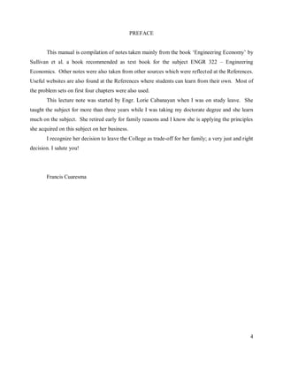 4
PREFACE
This manual is compilation of notes taken mainly from the book „Engineering Economy‟ by
Sullivan et al. a book recommended as text book for the subject ENGR 322 – Engineering
Economics. Other notes were also taken from other sources which were reflected at the References.
Useful websites are also found at the References where students can learn from their own. Most of
the problem sets on first four chapters were also used.
This lecture note was started by Engr. Lorie Cabanayan when I was on study leave. She
taught the subject for more than three years while I was taking my doctorate degree and she learn
much on the subject. She retired early for family reasons and I know she is applying the principles
she acquired on this subject on her business.
I recognize her decision to leave the College as trade-off for her family; a very just and right
decision. I salute you!
Francis Cuaresma
 