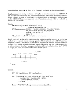 41
Because total PW (10%) = $150, which is > 0, the project is shown to be marginally acceptable.
Sample problem2: An existing machine in a factory has an annual maintenance cost of P40,000. A
new and more efficient machine will require an investment of P90,000 and is estimated to have a
salvage value of P30,000 at the end of 8 years. Its annual expenses for maintenance and upkeep, etc
total is P22,000. If the company expects to earn 12% on its investment, will it be worthwhile to
purchase the new machine?
Solution:
PW for existing machine: P40,000 (P/A, 12%,8)
= P40,000 (4.9676) = 198,704
PW for new machine: P90,000 + P22,000 (P/A,12%,8) – P30,000 (P/F,12%,8)
P90,000 + P22,000 (4.9676) – P30,000 (0.4038)
P90,000 + 109,287 – 12,114
P187,173
Thus, it will be worthwhile to invest in the new machine.
Sample problem3: A piece of new equipment has been proposed by engineers to increase the
productivity of a certain manual welding operation. The investment cost is $25,000, and the
equipment will have a market value of $5,000 at the end of a study period of five years. Increased
productivity attributable to the equipment will amount to $8,000 per year after extra operating costs
have been subtracted from the revenue generated by the additional production. If the firm‟s MARR
is 20% per year, is this proposal a sound one? Use the PW method.
Solution:
PW = PW of cash inflows – PW of cash outflows
PW (20%) = $8,000 (P/A, 20%, 5) + $5,000 (P/F, 20%, 5) - $25,000
= $8,000 (2.9906) + $5,000 (0.4019) - $25,000
= $23,924.8 + $2009.5 – $25,000
= $934.30
Because PW (20%) > 0, this equipment is economically justified.
$25,000
5
4
3
2
1
$8,000
$8,000 $8,000 $8,000 $8,000
i = 20%/year
$5,000
 