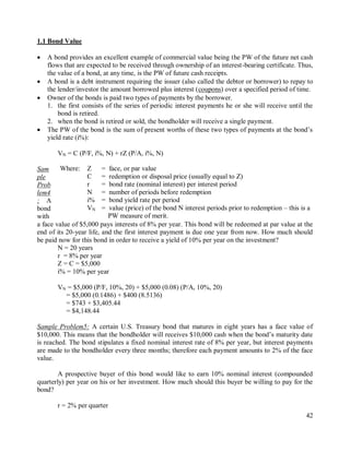 42
1.1 Bond Value
 A bond provides an excellent example of commercial value being the PW of the future net cash
flows that are expected to be received through ownership of an interest-bearing certificate. Thus,
the value of a bond, at any time, is the PW of future cash receipts.
 A bond is a debt instrument requiring the issuer (also called the debtor or borrower) to repay to
the lender/investor the amount borrowed plus interest (coupons) over a specified period of time.
 Owner of the bonds is paid two types of payments by the borrower.
1. the first consists of the series of periodic interest payments he or she will receive until the
bond is retired.
2. when the bond is retired or sold, the bondholder will receive a single payment.
 The PW of the bond is the sum of present worths of these two types of payments at the bond‟s
yield rate (i%):
VN = C (P/F, i%, N) + rZ (P/A, i%, N)
Sam
ple
Prob
lem4
: A
bond
with
a face value of $5,000 pays interests of 8% per year. This bond will be redeemed at par value at the
end of its 20-year life, and the first interest payment is due one year from now. How much should
be paid now for this bond in order to receive a yield of 10% per year on the investment?
N = 20 years
r = 8% per year
Z = C = $5,000
i% = 10% per year
VN = $5,000 (P/F, 10%, 20) + $5,000 (0.08) (P/A, 10%, 20)
= $5,000 (0.1486) + $400 (8.5136)
= $743 + $3,405.44
= $4,148.44
Sample Problem5: A certain U.S. Treasury bond that matures in eight years has a face value of
$10,000. This means that the bondholder will receives $10,000 cash when the bond‟s maturity date
is reached. The bond stipulates a fixed nominal interest rate of 8% per year, but interest payments
are made to the bondholder every three months; therefore each payment amounts to 2% of the face
value.
A prospective buyer of this bond would like to earn 10% nominal interest (compounded
quarterly) per year on his or her investment. How much should this buyer be willing to pay for the
bond?
r = 2% per quarter
Where: Z = face, or par value
C = redemption or disposal price (usually equal to Z)
r = bond rate (nominal interest) per interest period
N = number of periods before redemption
i% = bond yield rate per period
VN = value (price) of the bond N interest periods prior to redemption – this is a
PW measure of merit.
 