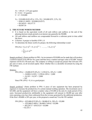 43
i% = 10%/4 = 2.5% per quarter
N = 8 (4) = 32 quarters
C = Z = $10,000
VN = $10,000 (0.02) (P/A, 2.5%, 32) + $10,000 (P/F, 2.5%, 32)
= $200 (21.8492) + $10,000 (0.4537)
= $4,369.83 + $4,537.71
= $8,907.54
2. THE FUTURE WORTH METHOD
 It is based on the equivalent worth of all cash inflows and outflows at the end of the
planning horizon (study period) at an interest rate generally the MARR.
 All cash inflows and outflows are compounded forward to a reference point in time called
the future.
 Criterion: A project is feasible if FW ≥ 0
 To determine the future worth of a project, the following relationship is used:
FW (i%) = F0 (1+i)N
+ F1 (1+i)N-1
+ ……... + FN (1+i) 0
N
= Σ Fk (1+i)N-k
k=0
Sample problem1: (Same problem in PW). An investment of $10,000 can be made that will produce
a uniform annual of $5,500 for five years and then have a market (salvage) value of $2,000. Annual
expenses will be $3,150 each year. The company is willing to accept any project that will earn 10%
per year or more, on all invested capital. Show whether this is a desirable investment by using the
FW method.
Solution:
FW (10%) = -10,000 (F/P,10%,5) + 2,350 (F/A, 10%,5) + 2,000
= -10,000 (1.6105) + 2,350 (6.1051) + 2,000
= -16,105 + 14,347 + 2,000
= 242
Since FW (10%) > 0, it is a good project.
Sample problem2: (Same problem in PW) A piece of new equipment has been proposed by
engineers to increase the productivity of a certain manual welding operation. The investment cost is
$25,000, and the equipment will have a market value of $5,000 at the end of a study period of five
years. Increased productivity attributable to the equipment will amount to $8,000 per year after
extra operating costs have been subtracted from the revenue generated by the additional production.
If the firm‟s MARR is 20% per year, is this proposal a sound one? Use the FW method.
FW (20%) = -$25,000 (F/P,20%,5) + $8,000 (F/A, 20%,5) + $5,000
= - $25,000 (2.4883) + $8,000 (7.4416) + $5,000
= -$62,207.5 + $59,532.8 + $5,000
= $2,325.3
 