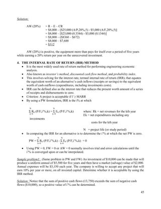 45
Solution:
AW (20%) = R – E – CR
= $8,000 – [$25,000 (A/P,20%,5) - $5,000 (A/F,20%,5)]
= $8,000 – [$25,000 (0.3344) - $5,000 (0.1344)]
= $8,000 – ($8360 – $672)
= $8,000 – $7,688
= $312
AW (20%) is positive, the equipment more than pays for itself over a period of five years
while earning a 20% return per year on the unrecovered investment.
4. THE INTERNAL RATE OF RETURN (IRR) METHOD
 It is the most widely used rate of return method for performing engineering economic
analysis.
 Also known as investor’s method, discounted cash flow method, and probability index.
 This involves solving for the interest rate, termed internal rate of return (IRR), that equates
the equivalent worth of an alternative‟s cash inflows (receipts or savings) to the equivalent
worth of cash outflows (expenditures, including investments costs).
 IRR can be defined also as the interest rate that reduces the present worth amount of a series
of receipts and disbursements to zero.
 Criterion: A project is acceptable if i' ≥ MARR
 By using a PW formulation, IRR is the i% at which
N N
Σ Rk (P/F,i‟%,k) = Σ Ek (P/F,i‟%,k) where: Rk = net revenues for the kth year
k=0 k=0
Ek = net expenditures including any
investments
costs for the kth year
N = project life (or study period)
 In computing the IRR for an alternative is to determine the i‟% at which the net PW is zero.
N N
PW = Σ Rk (P/F,i‟%,k) - Σ Ek (P/F,i‟%,k) = 0
k=0 k=0
 Using PW = 0, FW = 0 or AW = 0 normally involves trial and error calculations until the
i‟% is converged upon or can be interpolated.
Sample problem1: (Same problem in PW and FW) An investment of $10,000 can be made that will
produce a uniform annual of $5,500 for five years and then have a market (salvage) value of $2,000.
Annual expenses will be $3,150 each year. The company is willing to accept any project that will
earn 10% per year or more, on all invested capital. Determine whether it is acceptable by using the
IRR method.
Solution: Notice that the sum of positive cash flows (13,750) exceeds the sum of negative cash
flows ($10,000), so a positive value of i‟% can be determined.
 