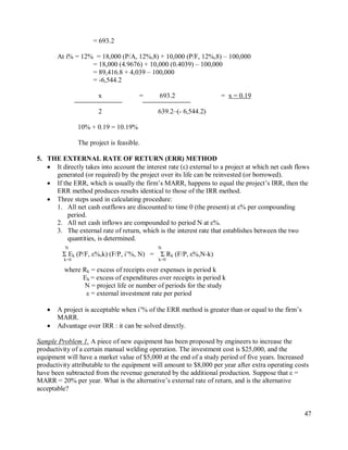 47
= 693.2
At i% = 12% = 18,000 (P/A, 12%,8) + 10,000 (P/F, 12%,8) – 100,000
= 18,000 (4.9676) + 10,000 (0.4039) – 100,000
= 89,416.8 + 4,039 – 100,000
= -6,544.2
x = 693.2 = x = 0.19
2 639.2–(- 6,544.2)
10% + 0.19 = 10.19%
The project is feasible.
5. THE EXTERNAL RATE OF RETURN (ERR) METHOD
 It directly takes into account the interest rate (ε) external to a project at which net cash flows
generated (or required) by the project over its life can be reinvested (or borrowed).
 If the ERR, which is usually the firm‟s MARR, happens to equal the project‟s IRR, then the
ERR method produces results identical to those of the IRR method.
 Three steps used in calculating procedure:
1. All net cash outflows are discounted to time 0 (the present) at ε% per compounding
period.
2. All net cash inflows are compounded to period N at ε%.
3. The external rate of return, which is the interest rate that establishes between the two
quantities, is determined.
N N
Σ Ek (P/F, ε%,k) (F/P, i‟%, N) = Σ Rk (F/P, ε%,N-k)
k=0 k=0
where Rk = excess of receipts over expenses in period k
Ek = excess of expenditures over receipts in period k
N = project life or number of periods for the study
ε = external investment rate per period
 A project is acceptable when i‟% of the ERR method is greater than or equal to the firm‟s
MARR.
 Advantage over IRR : it can be solved directly.
Sample Problem 1. A piece of new equipment has been proposed by engineers to increase the
productivity of a certain manual welding operation. The investment cost is $25,000, and the
equipment will have a market value of $5,000 at the end of a study period of five years. Increased
productivity attributable to the equipment will amount to $8,000 per year after extra operating costs
have been subtracted from the revenue generated by the additional production. Suppose that ε =
MARR = 20% per year. What is the alternative‟s external rate of return, and is the alternative
acceptable?
 