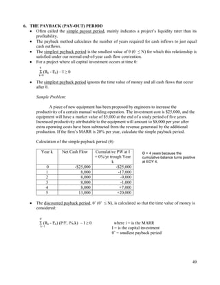 49
6. THE PAYBACK (PAY-OUT) PERIOD
 Often called the simple payout period, mainly indicates a project‟s liquidity rater than its
profitability.
 The payback method calculates the number of years required for cash inflows to just equal
cash outflows.
 The simplest payback period is the smallest value of θ (θ ≤ N) for which this relationship is
satisfied under our normal end-of-year cash flow convention.
 For a project where all capital investment occurs at time 0:
θ
Σ (Rk - Ek) – I ≥ 0
k=0
 The simplest payback period ignores the time value of money and all cash flows that occur
after θ.
Sample Problem:
A piece of new equipment has been proposed by engineers to increase the
productivity of a certain manual welding operation. The investment cost is $25,000, and the
equipment will have a market value of $5,000 at the end of a study period of five years.
Increased productivity attributable to the equipment will amount to $8,000 per year after
extra operating costs have been subtracted from the revenue generated by the additional
production. If the firm‟s MARR is 20% per year, calculate the simple payback period.
Calculation of the simple payback period (θ)
Year k Net Cash Flow Cumulative PW at I
= 0%/yr trough Year
k
0 -$25,000 -$25,000
1 8,000 -17,000
2 8,000 -9,000
3 8,000 -1,000
4 8,000 +7,000
5 13,000 +20,000
 The discounted payback period, θ‟ (θ‟ ≤ N), is calculated so that the time value of money is
considered:
θ‟
Σ (Rk - Ek) (P/F, i%,k) – I ≥ 0 where i = is the MARR
k=1
I = is the capital investment
θ‟ = smallest payback period
Θ = 4 years because the
cumulative balance turns positive
at EOY 4.
 