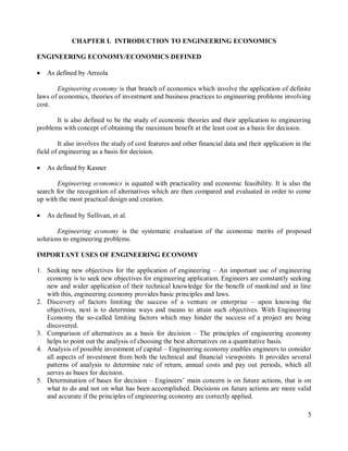 5
CHAPTER I. INTRODUCTION TO ENGINEERING ECONOMICS
ENGINEERING ECONOMY/ECONOMICS DEFINED
 As defined by Arreola
Engineering economy is that branch of economics which involve the application of definite
laws of economics, theories of investment and business practices to engineering problems involving
cost.
It is also defined to be the study of economic theories and their application to engineering
problems with concept of obtaining the maximum benefit at the least cost as a basis for decision.
It also involves the study of cost features and other financial data and their application in the
field of engineering as a basis for decision.
 As defined by Kasner
Engineering economics is equated with practicality and economic feasibility. It is also the
search for the recognition of alternatives which are then compared and evaluated in order to come
up with the most practical design and creation.
 As defined by Sullivan, et al.
Engineering economy is the systematic evaluation of the economic merits of proposed
solutions to engineering problems.
IMPORTANT USES OF ENGINEERING ECONOMY
1. Seeking new objectives for the application of engineering – An important use of engineering
economy is to seek new objectives for engineering application. Engineers are constantly seeking
new and wider application of their technical knowledge for the benefit of mankind and in line
with this, engineering economy provides basic principles and laws.
2. Discovery of factors limiting the success of a venture or enterprise – upon knowing the
objectives, next is to determine ways and means to attain such objectives. With Engineering
Economy the so-called limiting factors which may hinder the success of a project are being
discovered.
3. Comparison of alternatives as a basis for decision – The principles of engineering economy
helps to point out the analysis of choosing the best alternatives on a quantitative basis.
4. Analysis of possible investment of capital – Engineering economy enables engineers to consider
all aspects of investment from both the technical and financial viewpoints. It provides several
patterns of analysis to determine rate of return, annual costs and pay out periods, which all
serves as bases for decision.
5. Determination of bases for decision – Engineers‟ main concern is on future actions, that is on
what to do and not on what has been accomplished. Decisions on future actions are more valid
and accurate if the principles of engineering economy are correctly applied.
 