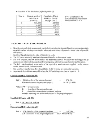 50
Calculation of the discounted payback period (θ)
Year k Present worth of
cash flow at
i=20%/yr
Cumulative PW at
MARR = 20%/yr
through Year k
0 -$25,000 -$25,000
1 6,667 -18,333
2 5,556 -12,777
3 4,630 -8,147
4 3,858 -4,289
5 5,223 +934
THE BENEFIT-COST RATIO METHOD
 Benefit-cost analysis is a systematic method of assessing the desirability of government projects
or policies when it is important to take a long view of future effects and a broad view of possible
side effects.
 Involves the calculation of a ratio of benefits to costs.
 The B/C ratio is actually a ratio of discounted benefits to discounted costs.
 For over 60 years, the B/C ratio method has been the accepted procedure for making go/no-go
decisions on independent projects and for comparing alternative projects in the public sector.
 The B/C ratio is defined as the ratio of the equivalent worth measure applied can be present
worth, annual worth, or future worth.
 It is also known as Savings-Investment Ratio (SIR) by some governmental agencies.
 A project is desirable or acceptable when the B/C ratio is greater than or equal to 1.0.
Conventional B/C ratio with PW
B/C = PW (benefits of the proposed project) = PW (B)
PW (total costs of the proposed project) I + PW (O &M)
Where: PW = present worth
B = benefits of the proposed project
I = initial investment in the proposed projects
O&M = operating and maintenance costs of the proposed project
Modified B/C ratio with PW
B/C = PW (B) – PW (O&M)
I
Conventional B/C ratio with AW
B/C = AW (benefits of the proposed project) = AW (B)
AW (total costs of the proposed project) CR + AW (O &M)
Θ’ = 5 years because the
cumulative discounted balance
turns positive at EOY 5.
 