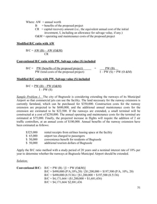 51
Where: AW = annual worth
B = benefits of the proposed project
CR = capital recovery amount (i.e., the equivalent annual cost of the initial
investment, I, including an allowance for salvage value, if any.)
O&M = operating and maintenance costs of the proposed project
Modified B/C ratio with AW
B/C = AW (B) – AW (O&M)
CR
Conventional B/C ratio with PW, Salvage value (S) included
B/C = PW (benefits of the proposed project) = PW (B)
PW (total costs of the proposed project) I – PW (S) + PW (O &M)
Modified B/C ratio with PW, Salvage value (S) included
B/C = PW (B) – PW (O&M)
I – PW (S)
Sample Problem 1. The city of Bugtussle is considering extending the runways of its Municipal
Airport so that commercial jets can use the facility. The land necessary for the runway extension is
currently farmland, which can be purchased for $350,000. Construction costs for the runway
extension are projected to be $600,000, and the additional annual maintenance costs for the
extension are estimated to be $22,500. If the runways are extended, a small terminal will be
constructed at a cost of $250,000. The annual operating and maintenance costs for the terminal are
estimated at $75,000. Finally, the projected increase in flights will require the addition of 2 air
traffic controllers, at an annual costs of $100,000. Annual benefits of the runway extension have
been estimated as follows:
$325,000 rental receipts from airlines leasing space at the facility
$ 65,000 airport tax charged to passengers
$ 50,000 convenience benefit for residents of Bugtussle
$ 50,000 additional tourism dollars of Bugtussle
Apply the B/C ratio method with a study period of 20 years and a nominal interest rate of 10% per
year to determine whether the runways at Bugtussle Municipal Airport should be extended.
Solution:
Conventional B/C: B/C = PW (B) / [I + PW (O&M)]
B/C = $490,000 (P/A,10%,20) / [$1,200,000 + $197,500 (P/A, 10%, 20)
B/C = $490,000 (8.5136) / [$1,200,000 + $197,500 (8.5136)
B/C = $4,171,664 / ($1,200,000 + $1,681,436)
B/C = $4,171,664/ $2,881,436
 