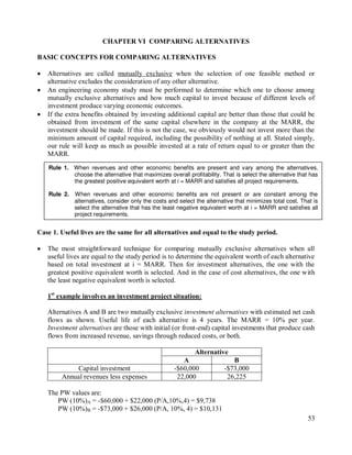 53
CHAPTER VI COMPARING ALTERNATIVES
BASIC CONCEPTS FOR COMPARING ALTERNATIVES
 Alternatives are called mutually exclusive when the selection of one feasible method or
alternative excludes the consideration of any other alternative.
 An engineering economy study must be performed to determine which one to choose among
mutually exclusive alternatives and how much capital to invest because of different levels of
investment produce varying economic outcomes.
 If the extra benefits obtained by investing additional capital are better than those that could be
obtained from investment of the same capital elsewhere in the company at the MARR, the
investment should be made. If this is not the case, we obviously would not invest more than the
minimum amount of capital required, including the possibility of nothing at all. Stated simply,
our rule will keep as much as possible invested at a rate of return equal to or greater than the
MARR.
Case 1. Useful lives are the same for all alternatives and equal to the study period.
 The most straightforward technique for comparing mutually exclusive alternatives when all
useful lives are equal to the study period is to determine the equivalent worth of each alternative
based on total investment at i = MARR. Then for investment alternatives, the one with the
greatest positive equivalent worth is selected. And in the case of cost alternatives, the one with
the least negative equivalent worth is selected.
1st
example involves an investment project situation:
Alternatives A and B are two mutually exclusive investment alternatives with estimated net cash
flows as shown. Useful life of each alternative is 4 years. The MARR = 10% per year.
Investment alternatives are those with initial (or front-end) capital investments that produce cash
flows from increased revenue, savings through reduced costs, or both.
Alternative
A B
Capital investment -$60,000 -$73,000
Annual revenues less expenses 22,000 26,225
The PW values are:
PW (10%)A = -$60,000 + $22,000 (P/A,10%,4) = $9,738
PW (10%)B = -$73,000 + $26,000 (P/A, 10%, 4) = $10,131
Rule 1. When revenues and other economic benefits are present and vary among the alternatives,
choose the alternative that maximizes overall profitability. That is select the alternative that has
the greatest positive equivalent worth at i = MARR and satisfies all project requirements.
Rule 2. When revenues and other economic benefits are not present or are constant among the
alternatives, consider only the costs and select the alternative that minimizes total cost. That is
select the alternative that has the least negative equivalent worth at i = MARR and satisfies all
project requirements.
 