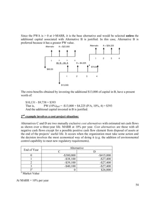 54
Since the PWA is > 0 at i=MARR, it is the base alternative and would be selected unless the
additional capital associated with Alternative B is justified. In this case, Alternative B is
preferred because it has a greater PW value.
The extra benefits obtained by investing the additional $13,000 of capital in B, have a present
worth of:
$10,131 - $9,738 = $393
That is, PW (10%)diff = -$13,000 + $4,225 (P/A, 10%, 4) = $393
And the additional capital invested in B is justified.
2nd
example involves a cost project situation:
Alternatives C and D are two mutually exclusive cost alternatives with estimated net cash flows
as shown over a three-year life. MARR at 10% per year. Cost alternatives are those with all
negative cash flows except for a possible positive cash flow element from disposal of assets at
the end of the projects‟ useful life. It occurs when the organization must take some action and
the decision involves the most economical way of doing it (e.g. the addition of environmental
control capability to meet new regulatory requirements).
End of Year
Alternative
C D
0 -$380,000 -$415,000
1 -$38,100 -$27,400
2 -$39,100 -$27,400
3 -$40,100 -$27,400
3a
0 $26,000
a
Market Value
At MARR = 10% per year
$60,00
4
3
2
1
A = $22,000
Alternativ
$73,00
4
3
2
1
A = $26,225
Alternativ
$13,000
4
3
2
1
A = $4,225
Alt. B – Alt. A
 