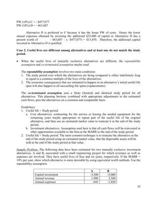 55
PW (10%) C = - $477,077
PW (10%) D = - 463,607
Alternative D is preferred to C because it has the lesser PW of costs. Hence the lower
annual expenses obtained by investing the additional $35,000 of capital in Alternative D has a
present worth of - 463,607 – (- $477,077) = $13,470. Therefore, the additional capital
invested in Alternative D is justified.
Case 2. Useful lives are different among alternatives and at least one do not match the study
period.
 When the useful lives of mutually exclusive alternatives are different, the repeatability
assumption and co-terminated assumption maybe used.
The repeatability assumption involves two main conditions:
1. The study period over which the alternatives are being compared is either indefinitely long
or equal to a common multiple of the lives of the alternatives.
2. The economic consequences that are estimated to happen in an alternative‟s initial useful life
span will also happen in all succeeding life spans (replacements)
The co-terminated assumption uses a finite (limited) and identical study period for all
alternatives. This planning horizon, combined with appropriate adjustments to the estimated
cash flows, puts the alternatives on a common and comparable basis.
Guidelines:
1. Useful life < Study period
a. Cost alternatives: contracting for the service or leasing the needed equipment for the
remaining years maybe appropriate or repeat part of the useful life of the original
alternative, and then use an estimated market value to truncate it at the end of the study
period.
b. Investment alternatives: Assumption used here is that all cash flows will be reinvested in
other opportunities available to the firm at the MARR to the end of the study period.
2. Useful life > Study period: The most common technique is to truncate the alternative at the
end of the study period using an estimated market value, that the disposable assets will be
sold at the end of the study period at that value.
Sample Problem. The following data have been estimated for two mutually exclusive investment
alternatives, A and B, associated with a small engineering project for which revenues as well as
expenses are involved. They have useful lives of four and six years, respectively. If the MARR =
10% per year, show which alternative is more desirable by using equivalent worth methods. Use the
repeatability assumption.
A B
Capital investment -3,500 -5,000
Annual revenue 1,900 2,500
Annual expenses -645 -1,020
 