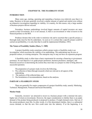 58
CHAPTER VII. THE FEASIBILITY STUDY
INTRODUCTION
Many years ago, starting, operating and expanding a business was relatively easy than it is
today. Business in the past generally involved a smaller amount of capital and started even without
an exhaustive investigation regarding its viability. It is mainly, for this reason, why a large number
of business projects did not succeed.
Nowadays, business undertakings involved bigger amounts of capital investors are more
careful in their investments. So it is not unusual, if, there is an investment or what is known in the
financial parlance as the ROI.
Prudence dictates that in the order to minimize risk and to ascertain that a specific project, a
thorough study must be first be undertaken. As soon as it is certain that a specific project could be
carried out profitability, it is only then that it could be implemented (Ditablan, 1993).
The Nature of Feasibility Studies (Muro, V. 1989)
A project feasibility study sometimes called a project study or feasibility study is an
investigation, which ascertains the viability of an undertaking. The undertaking may be new or
proposed venture, or existing enterprise. The enterprise may or may not have an expansion program.
A feasibility study is often times a basic requirement for securing a financing or government
assistance. Its real objective is to guide project promoters, business promoters, managers, and
financial executives in determining the actions they must take on a project in order to bring about its
successful operation.
The preparation of a project study involves the following,
1. The collection of data (through research) which are relevant to all aspects of the
undertaking.
2. The analyses of the collected data; and
3. The formulation of recommendations, based on the analyses.
PARTS OF A FEASIBILITY STUDY
There are generally five major components of a project feasibility study, namely: Marketing,
Technical, Management, Financial and Social Desirability.
Market Study
Generally, investors‟ are attracted to invest in a business project with a minimal risk and a
higher rate of return on investments. However, the major consideration is whether there is an ample
demand of the product being produced or proposed to produce. If ample demand exists, find out, if
the current producers meet this. In other words, it is first determined whether, there is a substantial
excess demand, so that the new firm could enter into the industry. If at the beginning, it is
 
