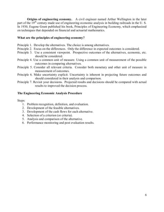 6
Origins of engineering economy. A civil engineer named Arthur Wellington in the later
part of the 19th
century made use of engineering economic analysis in building railroads in the U. S.
In 1930, Eugene Grant published his book, Principles of Engineering Economy, which emphasized
on techniques that depended on financial and actuarial mathematics.
What are the principles of engineering economy?
Principle 1. Develop the alternatives. The choice is among alternatives.
Principle 2. Focus on the differences. Only the difference in expected outcomes is considered.
Principle 3. Use a consistent viewpoint. Prospective outcomes of the alternatives, economic, etc.
should be considered.
Principle 4. Use a common unit of measure. Using a common unit of measurement of the possible
outcomes in comparing alternatives.
Principle 5. Consider all relevant criteria. Consider both monetary and other unit of measure in
measurement of outcomes.
Principle 6. Make uncertainty explicit. Uncertainty is inherent in projecting future outcomes and
should considered in their analysis and comparison.
Principle 7. Revisit your decisions. Projected results and decisions should be compared with actual
results to improved the decision process.
The Engineering Economic Analysis Procedure
Steps:
1. Problem recognition, definition, and evaluation.
2. Development of the feasible alternatives.
3. Development of the cash flows for each alternative.
4. Selection of a criterion (or criteria).
5. Analysis and comparison of the alternative.
6. Performance monitoring and post evaluation results.
 