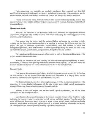 60
Facts concerning raw materials are similarly significant. Raw materials are described
specifically relating to their physical, mechanical, and chemical properties. Also considered are the
alternative raw materials, availability, combination, current and prospective sources and costs.
Finally, utilities and waste disposal are taken into account indicating specific utilities like
electricity, fuel, water, supplies and their respective uses, quantity required, balances, availability of
sources and costs.
Management Study
Basically, the objective of the feasibility study is to determine the appropriate business
organization, the people who will be involved both before and during the operating periods of the
enterprise, and then functions.
This answer how the project shall be managed before and during the operating periods,
pointing out the firms of persons involved or to be involved in studying the different aspects of the
project the type of business organization, organizational chart and function of each unit
management personnel, skills and members of labor required specifying the duties and time to be
devoted to the project, qualifications, compensations, fringe benefits and facilities.
The recruitment and training programs of personnel as well as the status and timetable of the
project are taken into consideration.
Actually, the studies on the plant capacity and location are not purely engineering in nature.
For instance, a small or slow-growing market may limit the rated capacity. On the other hand, the
location may have to be near the source of materials and also to the market centers.
Financial Study
This portion determines the profitability level of the project which is generally defined as
the relationship of the net income after taxes to the total investment. It is largely based on the
availability opportunity cost in particular period of time, and place.
The financial study also involves a thorough coverage of all the monetary information of the
enterprise. It covers detailed information of the total project cost, initial capital requirements,
sources of financing, financial statements and financial analysis.
Included in the total project cost and the initial capital requirements, are all the items
considered and the assumptions made.
Identification of sources of financing is likewise an essential element of the feasibility study
indicating the currency, security, repayment period, interest and other features. This also show the
status of financing from each source relating to actual release already made, application already
approved, applications pending and applications still to be made including information on how to
the contingencies and seasonal peaks in working capital shall be financed.
 
