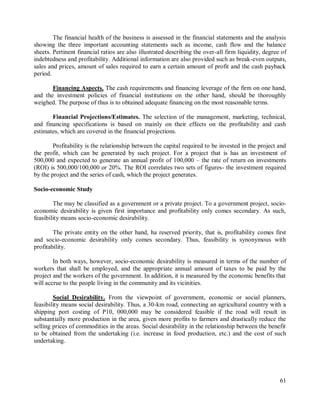 61
The financial health of the business is assessed in the financial statements and the analysis
showing the three important accounting statements such as income, cash flow and the balance
sheets. Pertinent financial ratios are also illustrated describing the over-all firm liquidity, degree of
indebtedness and profitability. Additional information are also provided such as break-even outputs,
sales and prices, amount of sales required to earn a certain amount of profit and the cash payback
period.
Financing Aspects. The cash requirements and financing leverage of the firm on one hand,
and the investment policies of financial institutions on the other hand, should be thoroughly
weighed. The purpose of thus is to obtained adequate financing on the most reasonable terms.
Financial Projections/Estimates. The selection of the management, marketing, technical,
and financing specifications is based on mainly on their effects on the profitability and cash
estimates, which are covered in the financial projections.
Profitability is the relationship between the capital required to be invested in the project and
the profit, which can be generated by such project. For a project that is has an investment of
500,000 and expected to generate an annual profit of 100,000 – the rate of return on investments
(ROI) is 500,000/100,000 or 20%. The ROI correlates two sets of figures- the investment required
by the project and the series of cash, which the project generates.
Socio-economic Study
The may be classified as a government or a private project. To a government project, socio-
economic desirability is given first importance and profitability only comes secondary. As such,
feasibility means socio-economic desirability.
The private entity on the other hand, ha reserved priority, that is, profitability comes first
and socio-economic desirability only comes secondary. Thus, feasibility is synonymous with
profitability.
In both ways, however, socio-economic desirability is measured in terms of the number of
workers that shall be employed, and the appropriate annual amount of taxes to be paid by the
project and the workers of the government. In addition, it is measured by the economic benefits that
will accrue to the people living in the community and its vicinities.
Social Desirability. From the viewpoint of government, economic or social planners,
feasibility means social desirability. Thus, a 30-km road, connecting an agricultural country with a
shipping port costing of P10, 000,000 may be considered feasible if the road will result in
substantially more production in the area, given more profits to farmers and drastically reduce the
selling prices of commodities in the areas. Social desirability in the relationship between the benefit
to be obtained from the undertaking (i.e. increase in food production, etc.) and the cost of such
undertaking.
 