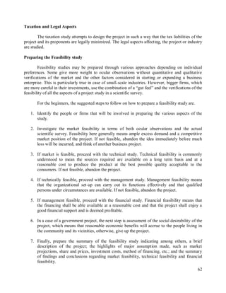 62
Taxation and Legal Aspects
The taxation study attempts to design the project in such a way that the tax liabilities of the
project and its proponents are legally minimized. The legal aspects affecting, the project or industry
are studied.
Preparing the Feasibility study
Feasibility studies may be prepared through various approaches depending on individual
preferences. Some give more weight to ocular observations without quantitative and qualitative
verifications of the market and the other factors considered in starting or expanding a business
enterprise. This is particularly true in case of small-scale industries. However, bigger firms, which
are more careful in their investments, use the combination of a “gut feel” and the verifications of the
feasibility of all the aspects of a project study in a scientific survey.
For the beginners, the suggested steps to follow on how to prepare a feasibility study are.
1. Identify the people or firms that will be involved in preparing the various aspects of the
study.
2. Investigate the market feasibility in terms of both ocular observations and the actual
scientific survey. Feasibility here generally means ample excess demand and a competitive
market position of the project. If not feasible, abandon the idea immediately before much
loss will be incurred, and think of another business project.
3. If market is feasible, proceed with the technical study. Technical feasibility is commonly
understood to mean the sources required are available on a long term basis and at a
reasonable cost to produce the product at the best possible quality acceptable to the
consumers. If not feasible, abandon the project.
4. If technically feasible, proceed with the management study. Management feasibility means
that the organizational set-up can carry out its functions effectively and that qualified
persons under circumstances are available. If not feasible, abandon the project.
5. If management feasible, proceed with the financial study. Financial feasibility means that
the financing shall be able available at a reasonable cost and that the project shall enjoy a
good financial support and is deemed profitable.
6. In a case of a government project, the next step is assessment of the social desirability of the
project, which means that reasonable economic benefits will accrue to the people living in
the community and its vicinities, otherwise, give up the project.
7. Finally, prepare the summary of the feasibility study indicating among others, a brief
description of the project; the highlights of major assumption made, such as market
projections, share and prices, investment costs, method of financing, etc.; and the summary
of findings and conclusions regarding market feasibility, technical feasibility and financial
feasibility.
 