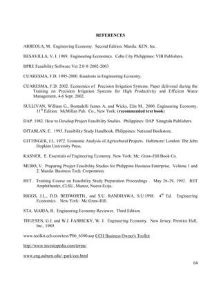 64
REFERENCES
ARREOLA, M. Engineering Economy. Second Edition. Manila: KEN, Inc.
BESAVILLA, V. I. 1989. Engineering Economics. Cebu City Philippines: VIB Publishers.
BPRE Feasibility Software Ver 2.0 ® 2002-2003
CUARESMA, F.D. 1995-2000. Handouts in Engineering Economy.
CUARESMA, F.D. 2002. Economics of Precision Irrigation Systems. Paper delivered during the
Training on Precision Irrigation Systems for High Productivity and Efficient Water
Management, 4-6 Sept. 2002.
SULLIVAN, William G., Bontadelli James A, and Wicks, Elin M.. 2000. Engineering Economy.
11th
Edition. McMillan Pub. Co., New York: (recommended text book)
DAP. 1982. How to Develop Project Feasibility Studies. Philippines: DAP Sinagtala Publishers.
DITABLAN, E. 1993. Feasibility Study Handbook. Philippines: National Bookstore.
GITTINGER, J.L. 1972. Economic Analysis of Agricultural Projects. Baltimore/ London: The John
Hopkins University Press.
KASNER, E. Essentials of Engineering Economy. New York: Mc. Graw-Hill Book Co.
MURO, V. Preparing Project Feasibility Studies for Philippine Business Enterprise. Volume 1 and
2. Manila: Business Tech. Corporation.
RET. Training Course on Feasibility Study Preparation Proceedings . May 26-29, 1992. RET
Amphitheater, CLSU, Munoz, Nueva Ecija.
RIGGS, J.L., D.D. BEDWORTH., and S.U. RANDHAWA, S.U.1998. 4th
Ed. Engineering
Economics . New York: Mc Graw-Hill.
STA. MARIA, H. Engineering Economy Reviewer. Third Edition.
THUESEN, G.J. and W.J. FABRICKY, W. J. Engineering Economy. New Jersey: Prentice Hall,
Inc., 1989.
www.toolkit.cch.com/text/P06_6500.asp CCH Business Owner's Toolkit
http://www.investopedia.com/terms/
www.eng.auburn.edu/~park/cee.html
 
