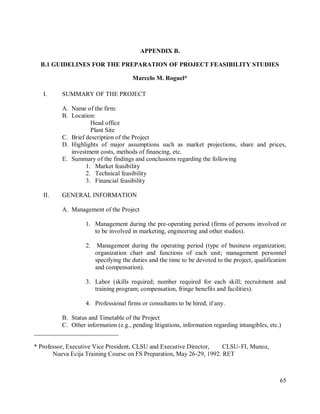 65
APPENDIX B.
B.1 GUIDELINES FOR THE PREPARATION OF PROJECT FEASIBILITY STUDIES
Marcelo M. Roguel*
I. SUMMARY OF THE PROJECT
A. Name of the firm:
B. Location:
Head office
Plant Site
C. Brief description of the Project
D. Highlights of major assumptions such as market projections, share and prices,
investment costs, methods of financing, etc.
E. Summary of the findings and conclusions regarding the following
1. Market feasibility
2. Technical feasibility
3. Financial feasibility
II. GENERAL INFORMATION
A. Management of the Project
1. Management during the pre-operating period (firms of persons involved or
to be involved in marketing, engineering and other studies).
2. Management during the operating period (type of business organization;
organization chart and functions of each unit; management personnel
specifying the duties and the time to be devoted to the project, qualification
and compensation).
3. Labor (skills required; number required for each skill; recruitment and
training program; compensation, fringe benefits and facilities).
4. Professional firms or consultants to be hired, if any.
B. Status and Timetable of the Project
C. Other information (e.g., pending litigations, information regarding intangibles, etc.)
___________________________
* Professor, Executive Vice President, CLSU and Executive Director, CLSU-FI, Munoz,
Nueva Ecija Training Course on FS Preparation, May 26-29, 1992. RET
 