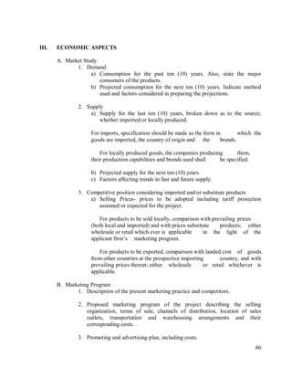 66
III. ECONOMIC ASPECTS
A. Market Study
1. Demand
a) Consumption for the past ten (10) years. Also, state the major
consumers of the products.
b) Projected consumption for the next ten (10) years. Indicate method
used and factors considered in preparing the projections.
2. Supply
a) Supply for the last ten (10) years, broken down as to the source;
whether imported or locally produced.
For imports, specification should be made as the form in which the
goods are imported, the country of origin and the brands.
For locally produced goods, the companies producing them,
their production capabilities and brands used shall be specified.
b) Projected supply for the next ten (10) years.
c) Factors affecting trends in fast and future supply.
3. Competitive position considering imported and/or substitute products
a) Selling Prices- prices to be adopted including tariff protection
assumed or expected for the project.
For products to be sold locally, comparison with prevailing prices
(both local and imported) and with prices substitute products; either
wholesale or retail which ever is applicable in the light of the
applicant firm‟s marketing program.
For products to be exported, comparison with landed cost of goods
from other countries at the prospective importing country, and with
prevailing prices thereat; either wholesale or retail whichever is
applicable.
B. Marketing Program
1. Description of the present marketing practice and competitors.
2. Proposed marketing program of the project describing the selling
organization, terms of sale, channels of distribution, location of sales
outlets, transportation and warehousing arrangements and their
corresponding costs.
3. Promoting and advertising plan, including costs.
 