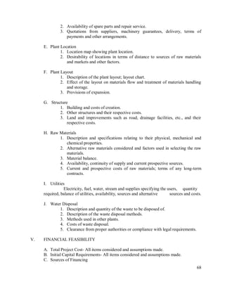 68
2. Availability of spare parts and repair service.
3. Quotations from suppliers, machinery guarantees, delivery, terms of
payments and other arrangements.
E. Plant Location
1. Location map showing plant location.
2. Desirability of locations in terms of distance to sources of raw materials
and markets and other factors.
F. Plant Layout
1. Description of the plant layout; layout chart.
2. Effect of the layout on materials flow and treatment of materials handling
and storage.
3. Provisions of expansion.
G. Structure
1. Building and costs of creation.
2. Other structures and their respective costs.
3. Land and improvements such as road, drainage facilities, etc., and their
respective costs.
H. Raw Materials
1. Description and specifications relating to their physical, mechanical and
chemical properties.
2. Alternative raw materials considered and factors used in selecting the raw
materials.
3. Material balance.
4. Availability, continuity of supply and current prospective sources.
5. Current and prospective costs of raw materials; terms of any long-term
contracts.
I. Utilities
Electricity, fuel, water, stream and supplies specifying the users, quantity
required, balance of utilities, availability, sources and alternative sources and costs.
J. Water Disposal
1. Description and quantity of the waste to be disposed of.
2. Description of the waste disposal methods.
3. Methods used in other plants.
4. Costs of waste disposal.
5. Clearance from proper authorities or compliance with legal requirements.
V. FINANCIAL FEASIBILITY
A. Total Project Cost- All items considered and assumptions made.
B. Initial Capital Requirements- All items considered and assumptions made.
C. Sources of Financing
 