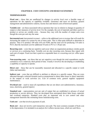 7
CHAPTER II. COST CONCEPTS AND DESIGN ECONOMICS
TERMINOLOGIES
Fixed cost – those that are unaffected by changes in activity level over a feasible range of
operations for the capacity or capability available. (Insurance and taxes on facilities, general
management and administrative salaries, license fees and interest costs of borrowed capital)
Variable cost – are those associated with an operation that vary in relation to changes in quantity of
output or other measures of activity level. For the example, the cost of materials and labor used in a
product or service are variable costs – because they vary with the number of output units even
though the costs per unit stay the same.
Incremental cost (incremental revenue) – refers to the additional cost or revenue that will result for
increasing the output of a system by one of more units. This is often quite difficult to determine in
practice. Thus if to produce 100 units will cost P200, and the total cost for producing 110 units is
P215, then the increment cost for additional 10 units is P15 or 1.50 per unit.
Recurring costs – costs that are repetitive and occur where an organization produces similar goods
or services on a continuing basis. Variable cost are also recurring costs, because they repeat with
each unit of output. Fixed cost that is paid on a repeatable basis is a recurring cost (ex. office space
rental)
Non-recurring costs – are those that are not repetitive even though the total expenditures maybe
cumulative over a relatively short period of time. Usually it involves the developing or establishing
a capability or capacity to operate.
Direct cost – those that can be reasonably measured and allocated to a specific output or work
(labor and materials).
Indirect cost – costs that are difficult to attribute or allocate to a specific output. They are costs
allocated through a selected formula (such as proportional to direct labor hours or direct materials)
to the outputs or work activities (ex. Cost of common tools, general supplies equipment
maintenance).
Overhead cost – used to mean all expenditures that are not direct cost (administrative, insurance,
taxes, electricity, general repairs)
Standard cost – representation cost per unit of output that are established in advance of actual
production or service delivery. They are developed from anticipated direct labor hours, materials
and overhead categories. Standard costs play an important role in cost control and other
management functions like estimating future manufacturing costs.
Cash cost – cost that involves payment of cash.
Book cost – does not involve cash transaction; non-cash. The most common example of book cost
is the depreciation. It is included in an analysis for it affects income taxes, which are cash flows.
 