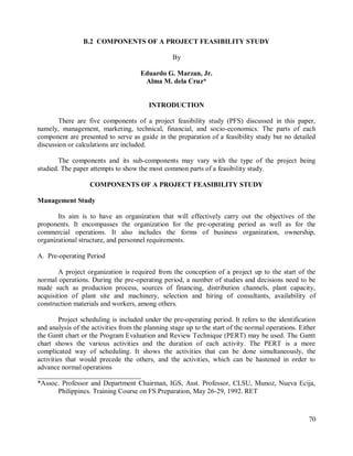 70
B.2 COMPONENTS OF A PROJECT FEASIBILITY STUDY
By
Eduardo G. Marzan, Jr.
Alma M. dela Cruz*
INTRODUCTION
There are five components of a project feasibility study (PFS) discussed in this paper,
namely, management, marketing, technical, financial, and socio-economics. The parts of each
component are presented to serve as guide in the preparation of a feasibility study but no detailed
discussion or calculations are included.
The components and its sub-components may vary with the type of the project being
studied. The paper attempts to show the most common parts of a feasibility study.
COMPONENTS OF A PROJECT FEASIBILITY STUDY
Management Study
Its aim is to have an organization that will effectively carry out the objectives of the
proponents. It encompasses the organization for the pre-operating period as well as for the
commercial operations. It also includes the forms of business organization, ownership,
organizational structure, and personnel requirements.
A. Pre-operating Period
A project organization is required from the conception of a project up to the start of the
normal operations. During the pre-operating period, a number of studies and decisions need to be
made such as production process, sources of financing, distribution channels, plant capacity,
acquisition of plant site and machinery, selection and hiring of consultants, availability of
construction materials and workers, among others.
Project scheduling is included under the pre-operating period. It refers to the identification
and analysis of the activities from the planning stage up to the start of the normal operations. Either
the Gantt chart or the Program Evaluation and Review Technique (PERT) may be used. The Gantt
chart shows the various activities and the duration of each activity. The PERT is a more
complicated way of scheduling. It shows the activities that can be done simultaneously, the
activities that would precede the others, and the activities, which can be hastened in order to
advance normal operations
______________________________
*Assoc. Professor and Department Chairman, IGS, Asst. Professor, CLSU, Munoz, Nueva Ecija,
Philippines. Training Course on FS Preparation, May 26-29, 1992. RET
 