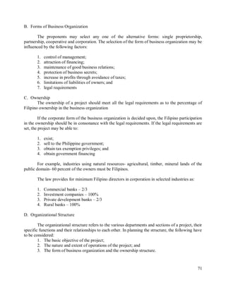 71
B. Forms of Business Organization
The proponents may select any one of the alternative forms: single proprietorship,
partnership, cooperative and corporation. The selection of the form of business organization may be
influenced by the following factors:
1. control of management;
2. attraction of financing;
3. maintenance of good business relations;
4. protection of business secrets;
5. increase in profits through avoidance of taxes;
6. limitations of liabilities of owners; and
7. legal requirements
C. Ownership
The ownership of a project should meet all the legal requirements as to the percentage of
Filipino ownership in the business organization
If the corporate form of the business organization is decided upon, the Filipino participation
in the ownership should be in consonance with the legal requirements. If the legal requirements are
set, the project may be able to:
1. exist;
2. sell to the Philippine government;
3. obtain tax exemption privileges; and
4. obtain government financing
For example, industries using natural resources- agricultural, timber, mineral lands of the
public domain- 60 percent of the owners must be Filipinos.
The law provides for minimum Filipino directors in corporation in selected industries as:
1. Commercial banks – 2/3
2. Investment companies – 100%
3. Private development banks – 2/3
4. Rural banks – 100%
D. Organizational Structure
The organizational structure refers to the various departments and sections of a project, their
specific functions and their relationships to each other. In planning the structure, the following have
to be considered:
1. The basic objective of the project;
2. The nature and extent of operations of the project; and
3. The form of business organization and the ownership structure.
 