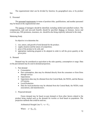72
The organizational chart can be divided by function, by geographical area, or by product
line.
E. Personnel
The personnel requirements in terms of position titles, qualifications, and number personnel
may be based on the organizational chart.
The sources of managers should be identified, including skilled and unskilled workers. The
compensation, cash and non-cash benefits should be specified. Policies on bonuses, leaves and
overtime pay, SSS premiums, insurance, etc. should be also being explicitly indicated in the study.
Marketing Study
Its objective is to determine the:
1. size, nature, and growth of total demand for the product;
2. supply situation and the nature of competition;
3. price of the product to be sold; and
4. appropriate marketing program to be adopted in order to sell the given quantity at the
given price
A. Demand
Demand may be considered as equivalent to the sales quantity, consumption or usage. Data
on the past demand may be used in demand projections.
1. Past demand
 Consumption
 Past consumption, data may be obtained directly from the consumers or from firms
through surveys.
 Importations
 Importation data may be obtained from the Central Bank, the NEDA, and the Bureau
of Customs.
 Local Production
 Data for local production may be obtained from the Central Bank, the NEDA, trade
associations, and manufacturers.
2. Projected demand
Future demand may be based on past demand or from other factors related to the
product being studied such as the demand for textiles or food based on population. The
projection methods that could be used are;
Arithmetical Straight Line Yc = a + Yi-1
Where: a = Yf – Y1
 