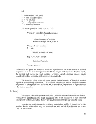 73
n-1
Y1 = initial value (first year)
Yf = final value (last year)
N = No. of years
Yi-1 = value of the year past
Yc = calculated demand
Arithmetic geometric curve Yc = Yi-1 (1-r)
Where: r = sum of the % yearly increase
n-1
r = is average rate of increase
Statistical straight line Yc = a + bx
Where a & b are constant
X – year
Statistical geometric curve
Log Yc = Log a + x log b
Statistical Parabolic
Yc = a + bx + cx2
The method that gives the computed value that approximates the actual historical demand
maybe said to be the most appropriate method to the project further demand. In other words,
the method that shows the least standard deviation (actual-computed values) maybe
considered the best among the different projection methods.
The projected values could be adjust if there understatements of historical demand
figures or increase usage of products. The calculated values could also be compared with the
projections of other groups such as the NEDA, Central Bank, Department of Agriculture or
other related agencies.
B. Supply
The supply is the total product being sold (including its substitutions) in the market,
coming from importations and local production. The local production is then allocated
among the local firms, including the new project, to ascertain the project‟s market share.
A projection on the competing products, importations and local production is also
required. Future importations may be estimated not with statistical projections but by the
“feel” of the industry.
 