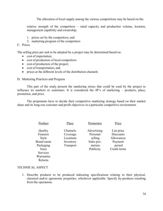 74
The allocation of local supply among the various competitions may be based on the:
relative strength of the competitors – rated capacity and production volume, location,
management capability and ownership;
1. prices set by the competitors; and
2. marketing program of the competitors
C. Prices
The selling price per unit to be adopted by a project may be determined based on:
 cost of importation;
 cost of production of local competitors
 cost of production of the project;
 cost of transportation; and
 prices at the different levels of the distribution channels
D. Marketing Practices and Program
This part of the study present the marketing mixes that could be used by the project to
influence its markets or customers. It is considered the 4P‟s of marketing – products, place,
promotion, and price.
The proponents have to decide their competitive marketing strategy based on their market
share and its long-run customer and profit objectives in a particular competitive environment.
Product Place Promotion Price
Quality Channels Advertising List price
Features Coverage Personal Discounts
Style Locations selling Allowances
Brand name Inventory Sales pro- Payment
Packaging Transport motion period
Sizes Publicity Credit terms
Services
Warranties
Returns
TECHNICAL ASPECT
1. Describe products to be produced indicating specifications relating to their physical,
chemical and/or agronomic properties, whichever applicable. Specify by-products resulting
from the operations.
 
